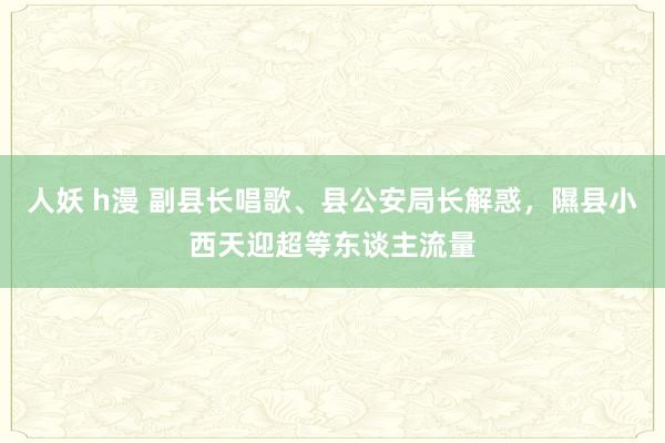 人妖 h漫 副县长唱歌、县公安局长解惑，隰县小西天迎超等东谈主流量