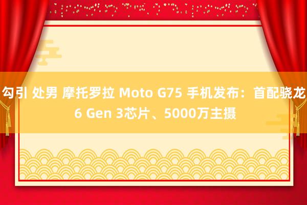 勾引 处男 摩托罗拉 Moto G75 手机发布：首配骁龙 6 Gen 3芯片、5000万主摄