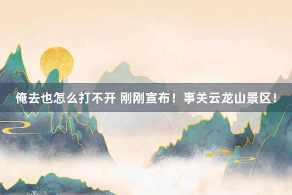 俺去也怎么打不开 刚刚宣布！事关云龙山景区！