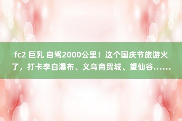 fc2 巨乳 自驾2000公里！这个国庆节旅游火了，打卡李白瀑布、义乌商贸城、望仙谷……