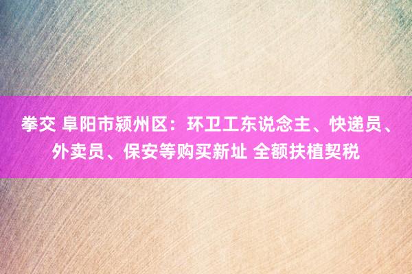 拳交 阜阳市颍州区：环卫工东说念主、快递员、外卖员、保安等购买新址 全额扶植契税