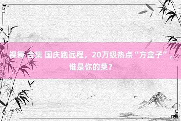 裸舞 合集 国庆跑远程，20万级热点“方盒子”，谁是你的菜？