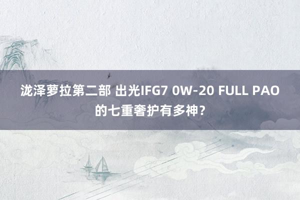 泷泽萝拉第二部 出光IFG7 0W-20 FULL PAO的七重奢护有多神？