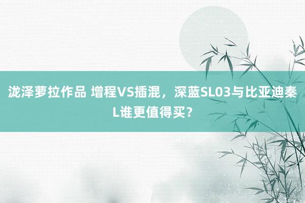 泷泽萝拉作品 增程VS插混，深蓝SL03与比亚迪秦L谁更值得买？