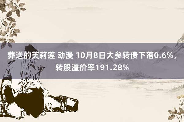 葬送的芙莉莲 动漫 10月8日大参转债下落0.6%，转股溢价率191.28%