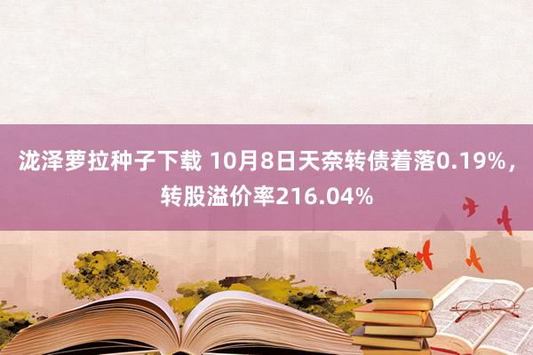 泷泽萝拉种子下载 10月8日天奈转债着落0.19%，转股溢价率216.04%