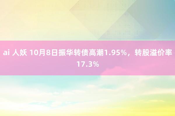 ai 人妖 10月8日振华转债高潮1.95%，转股溢价率17.3%