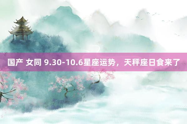 国产 女同 9.30-10.6星座运势，天秤座日食来了