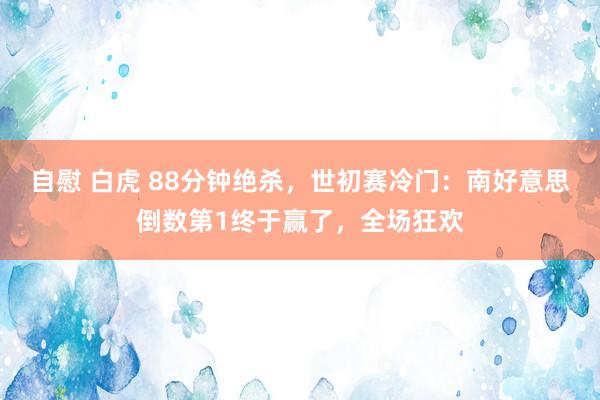 自慰 白虎 88分钟绝杀，世初赛冷门：南好意思倒数第1终于赢了，全场狂欢