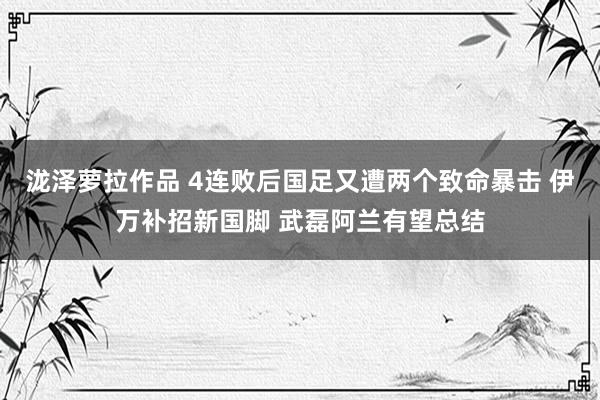 泷泽萝拉作品 4连败后国足又遭两个致命暴击 伊万补招新国脚 武磊阿兰有望总结