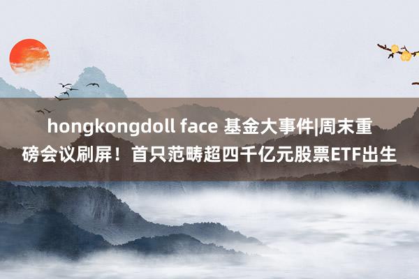 hongkongdoll face 基金大事件|周末重磅会议刷屏！首只范畴超四千亿元股票ETF出生