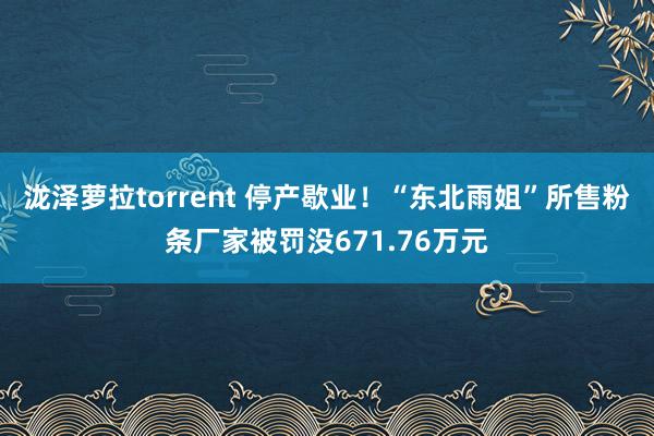 泷泽萝拉torrent 停产歇业！“东北雨姐”所售粉条厂家被罚没671.76万元