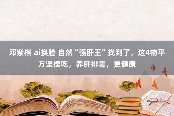 邓紫棋 ai换脸 自然“强肝王”找到了，这4物平方坚捏吃，养肝排毒，更健康