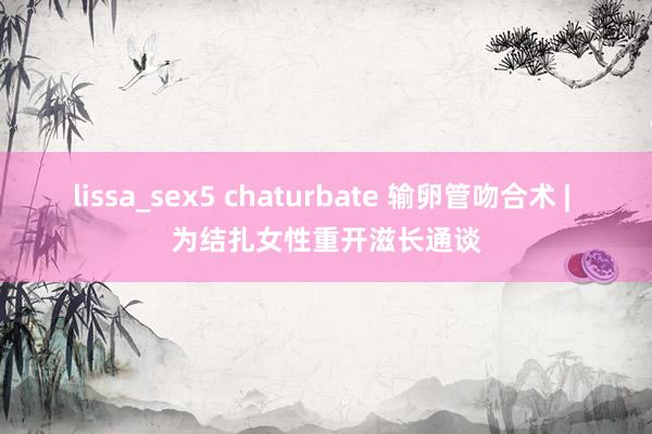 lissa_sex5 chaturbate 输卵管吻合术 | 为结扎女性重开滋长通谈