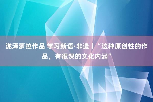 泷泽萝拉作品 学习新语·非遗丨“这种原创性的作品，有很深的文化内涵”