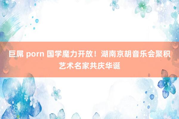 巨屌 porn 国学魔力开放！湖南京胡音乐会聚积艺术名家共庆华诞