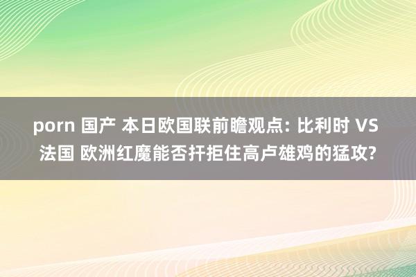 porn 国产 本日欧国联前瞻观点: 比利时 VS 法国 欧洲红魔能否扞拒住高卢雄鸡的猛攻?