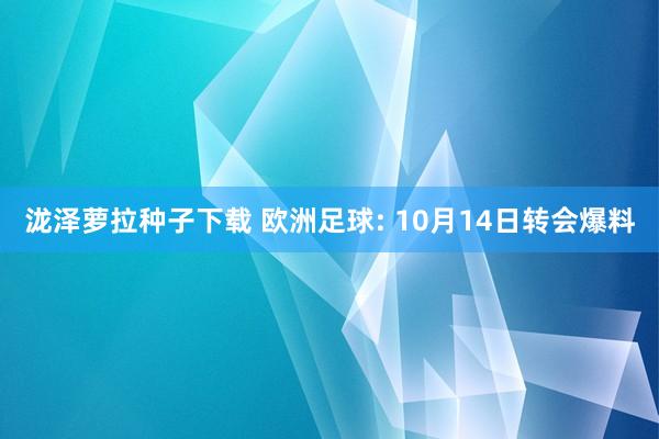 泷泽萝拉种子下载 欧洲足球: 10月14日转会爆料