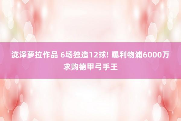 泷泽萝拉作品 6场独造12球! 曝利物浦6000万求购德甲弓手王