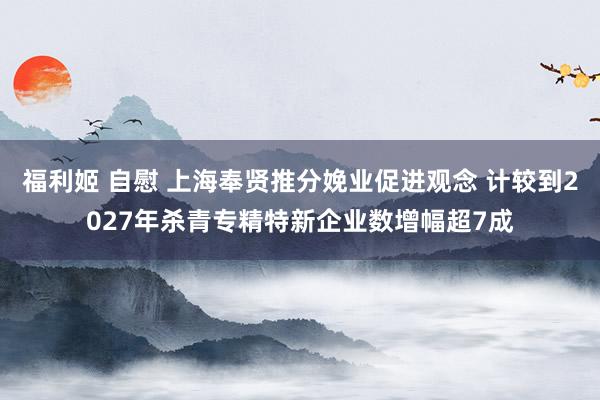 福利姬 自慰 上海奉贤推分娩业促进观念 计较到2027年杀青专精特新企业数增幅超7成