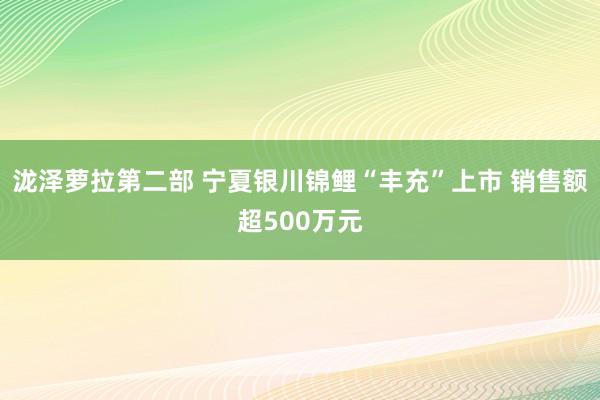 泷泽萝拉第二部 宁夏银川锦鲤“丰充”上市 销售额超500万元