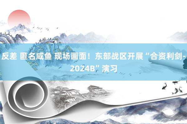 反差 匿名咸鱼 现场画面！东部战区开展“合资利剑-2024B”演习