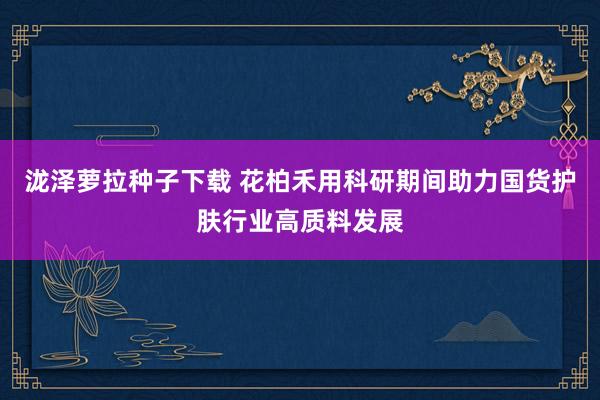 泷泽萝拉种子下载 花柏禾用科研期间助力国货护肤行业高质料发展