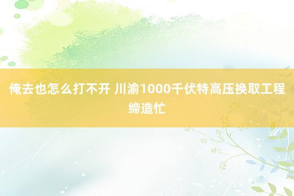 俺去也怎么打不开 川渝1000千伏特高压换取工程缔造忙