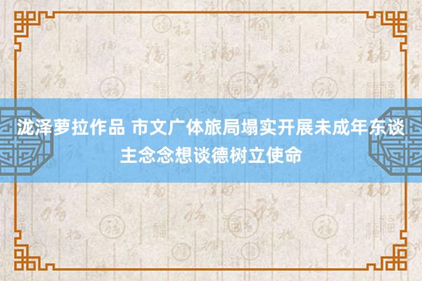 泷泽萝拉作品 市文广体旅局塌实开展未成年东谈主念念想谈德树立使命