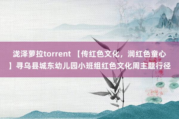 泷泽萝拉torrent 【传红色文化，润红色童心】寻乌县城东幼儿园小班组红色文化周主题行径