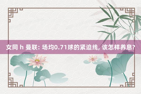 女同 h 曼联: 场均0.71球的紧迫线， 该怎样养息?