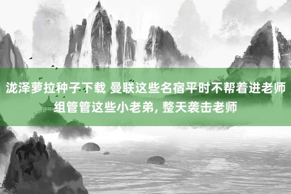 泷泽萝拉种子下载 曼联这些名宿平时不帮着进老师组管管这些小老弟， 整天袭击老师