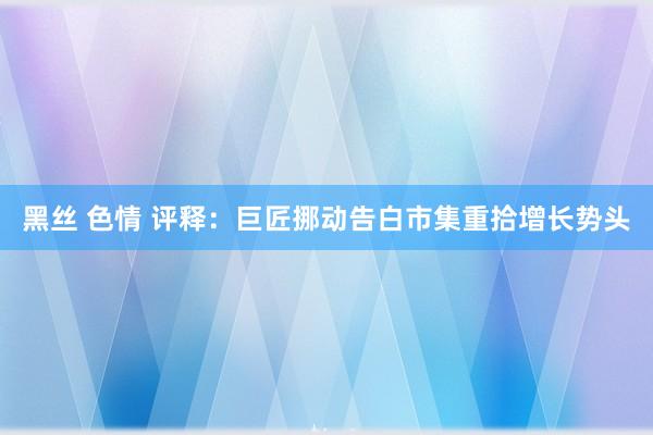 黑丝 色情 评释：巨匠挪动告白市集重拾增长势头