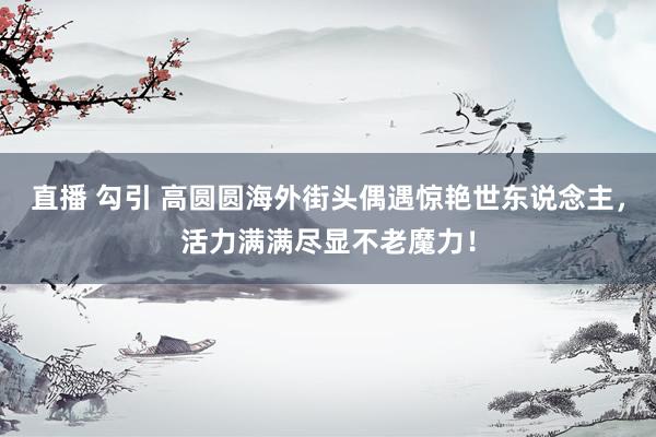 直播 勾引 高圆圆海外街头偶遇惊艳世东说念主，活力满满尽显不老魔力！