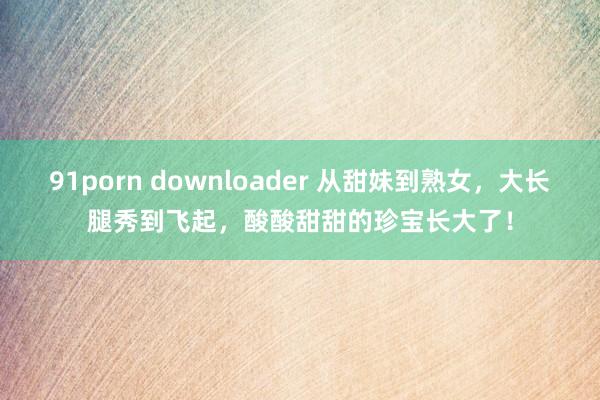 91porn downloader 从甜妹到熟女，大长腿秀到飞起，酸酸甜甜的珍宝长大了！