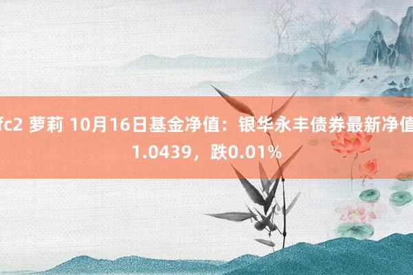 fc2 萝莉 10月16日基金净值：银华永丰债券最新净值1.0439，跌0.01%