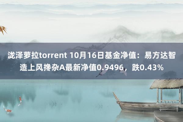 泷泽萝拉torrent 10月16日基金净值：易方达智造上风搀杂A最新净值0.9496，跌0.43%