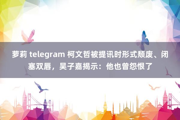 萝莉 telegram 柯文哲被提讯时形式颓废、闭塞双唇，吴子嘉揭示：他也曾怨恨了