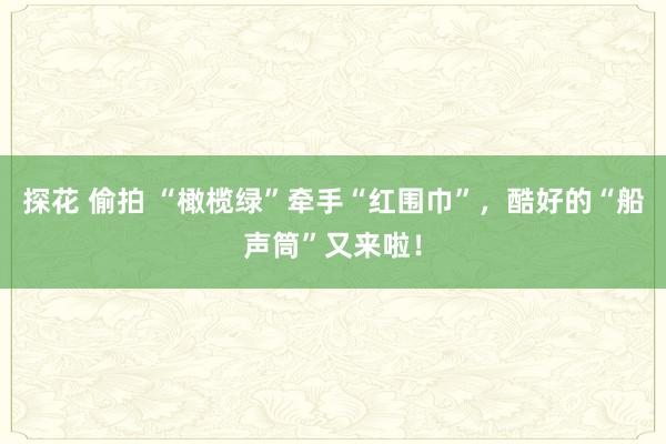 探花 偷拍 “橄榄绿”牵手“红围巾”，酷好的“船声筒”又来啦！