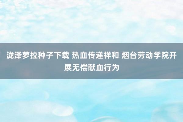 泷泽萝拉种子下载 热血传递祥和 烟台劳动学院开展无偿献血行为