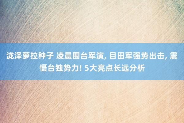 泷泽萝拉种子 凌晨围台军演， 目田军强势出击， 震慑台独势力! 5大亮点长远分析