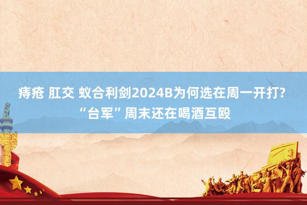 痔疮 肛交 蚁合利剑2024B为何选在周一开打? “台军”周末还在喝酒互殴