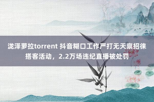 泷泽萝拉torrent 抖音糊口工作严打无天禀招徕搭客活动，2.2万场违纪直播被处罚