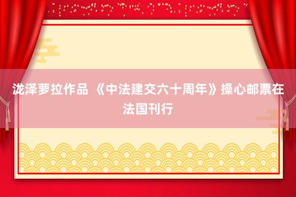 泷泽萝拉作品 《中法建交六十周年》操心邮票在法国刊行