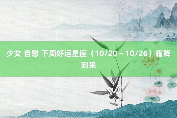 少女 自慰 下周好运星座（10/20～10/26）霜降到来