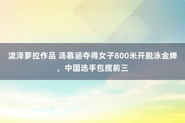 泷泽萝拉作品 汤慕涵夺得女子800米开脱泳金牌，中国选手包揽前三