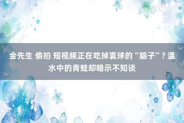 金先生 偷拍 短视频正在吃掉寰球的“脑子”? 温水中的青蛙却暗示不知谈