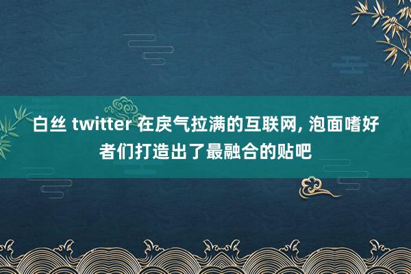 白丝 twitter 在戾气拉满的互联网， 泡面嗜好者们打造出了最融合的贴吧