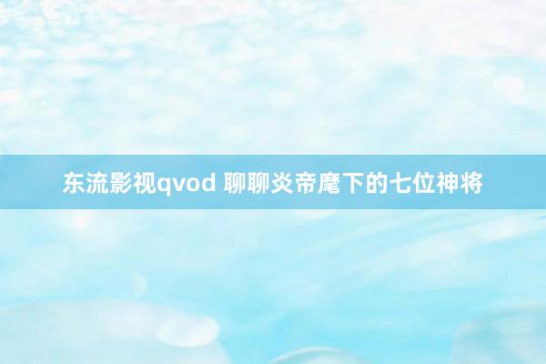 东流影视qvod 聊聊炎帝麾下的七位神将