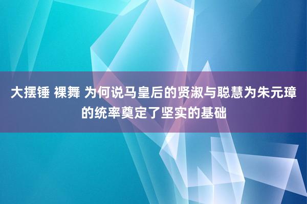 大摆锤 裸舞 为何说马皇后的贤淑与聪慧为朱元璋的统率奠定了坚实的基础